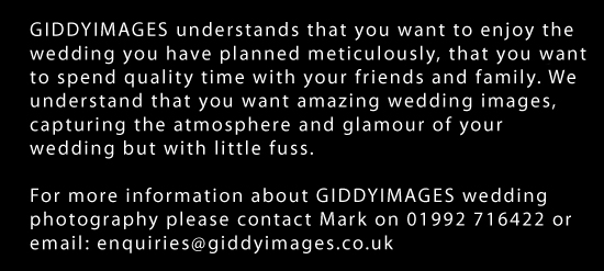 GIDDYIMAGES understands that you want to enjoy the wedding you have planned meticulously, that you want to spend quality time with your friends and family. We understand that you want amazing wedding images, capturing the atmosphere and glamour of your wedding but with little fuss.
For more information about GIDDYIMAGES wedding photography please contact Mark on 01992 716422 or email: enquiries@giddyimages.co.uk